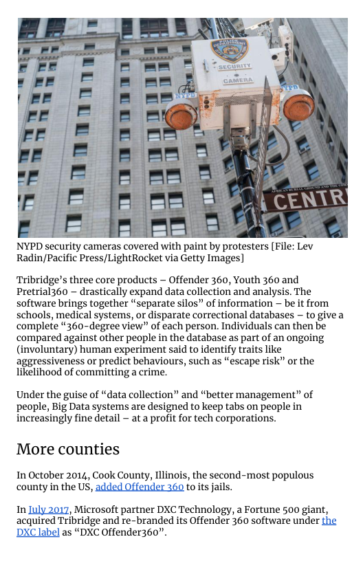 £ = == NYPD security cameras covered with paint by protesters [File: Lev  Radin/Pacific Press/LightRocket via Getty Images]  Tribridge’s three core products  Offender 360, Youth 360 and Pretrial360 ~ drastically expand data collection and analysis. The software brings together “separate silos” of information ~ be it from schools, medical systems, or disparate correctional databases ~ to givea complete “360-degree view” of each person. Individuals can then be compared against other people in the database as part of an ongoing (involuntary) human experiment said to identify traits like aggressiveness or predict behaviours, such as “escape risk” or the likelihood of committing a crime.  Under the guise of “data collection” and “better management” of people, Big Data systems are designed to keep tabs on people in increasingly fine detail - at a profit for tech corporations.  More counties  In October 2014, Cook County, Illinos, the second-most populous county in the US, toits jails.  In , Microsoft partner DXC Technology, a Fortune 500 giant, acquited Tribridge and re-branded its Offender 360 software under as “DXC Offender360”. 